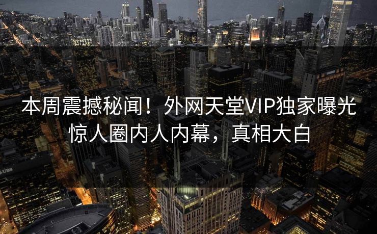 本周震撼秘闻！外网天堂VIP独家曝光惊人圈内人内幕，真相大白