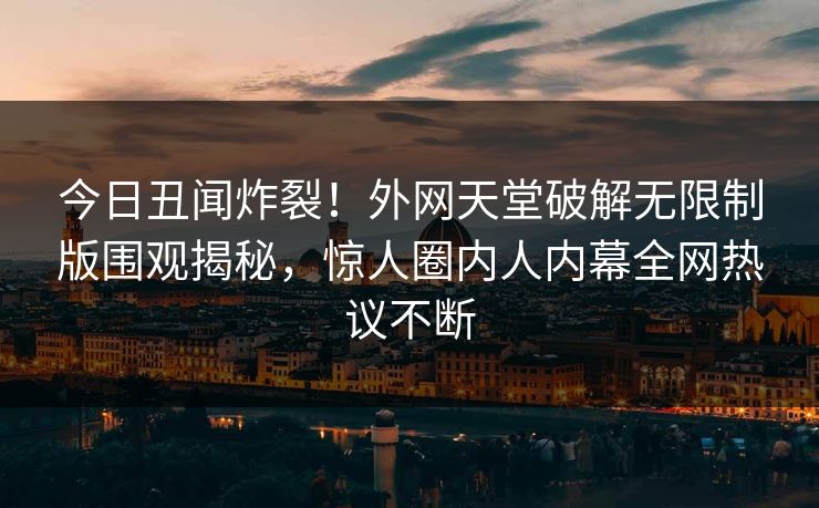 今日丑闻炸裂！外网天堂破解无限制版围观揭秘，惊人圈内人内幕全网热议不断