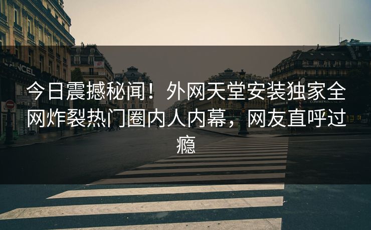 今日震撼秘闻！外网天堂安装独家全网炸裂热门圈内人内幕，网友直呼过瘾