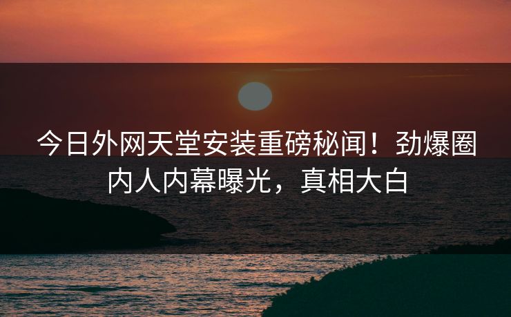 今日外网天堂安装重磅秘闻！劲爆圈内人内幕曝光，真相大白