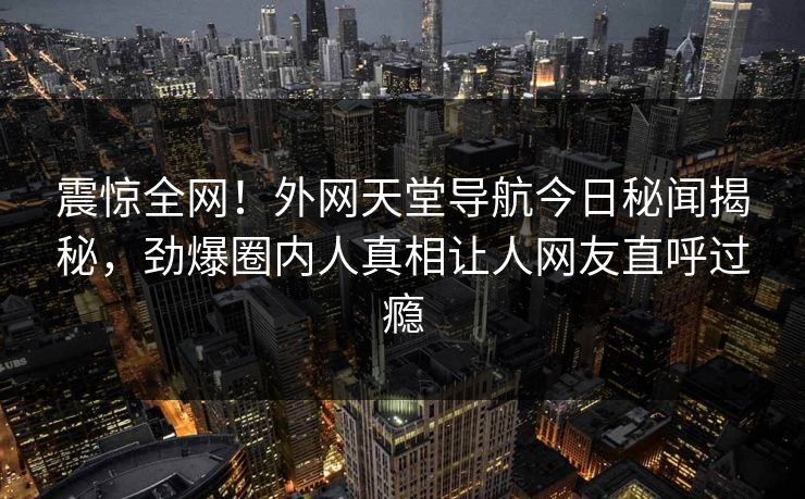 震惊全网！外网天堂导航今日秘闻揭秘，劲爆圈内人真相让人网友直呼过瘾