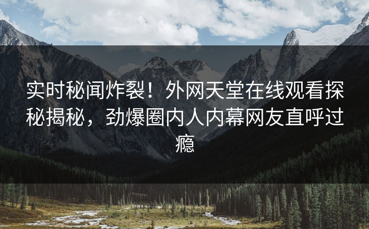 实时秘闻炸裂！外网天堂在线观看探秘揭秘，劲爆圈内人内幕网友直呼过瘾