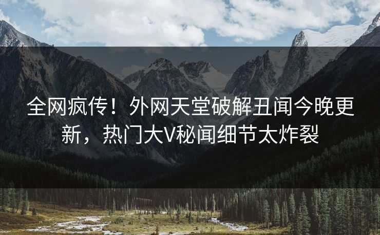 全网疯传！外网天堂破解丑闻今晚更新，热门大V秘闻细节太炸裂