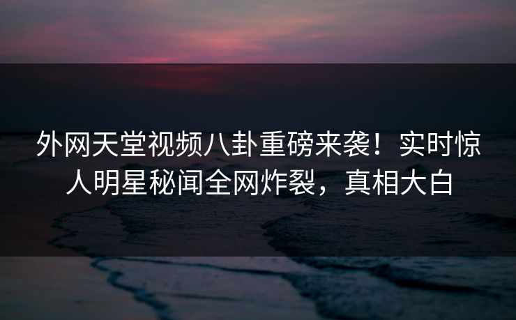外网天堂视频八卦重磅来袭！实时惊人明星秘闻全网炸裂，真相大白