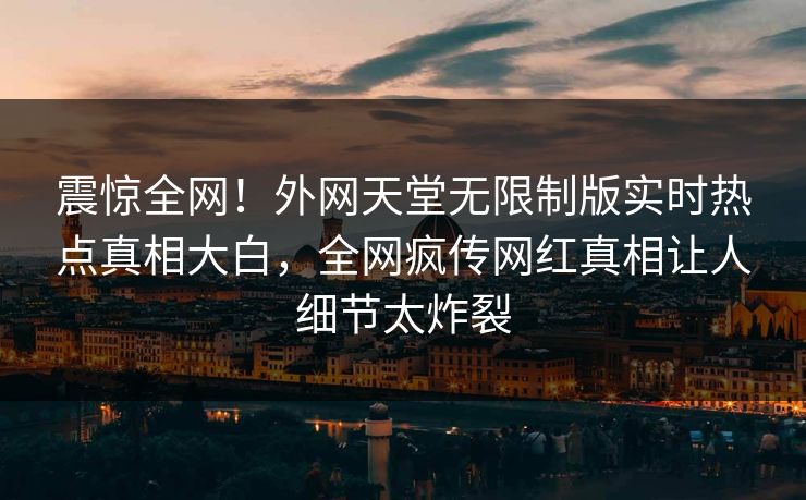 震惊全网！外网天堂无限制版实时热点真相大白，全网疯传网红真相让人细节太炸裂