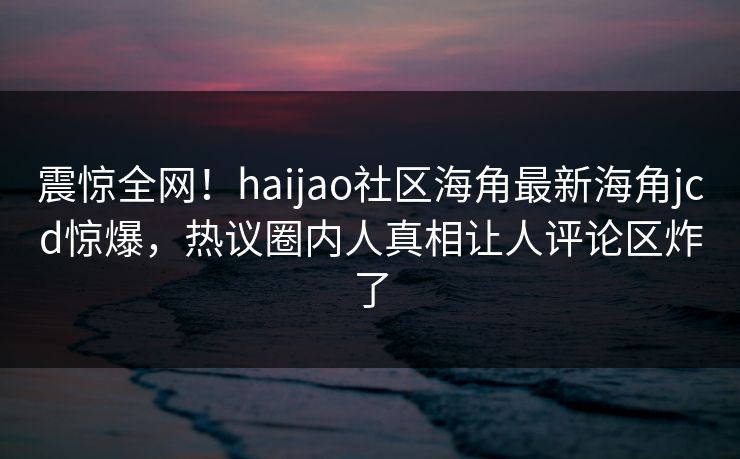 震惊全网！haijao社区海角最新海角jcd惊爆，热议圈内人真相让人评论区炸了