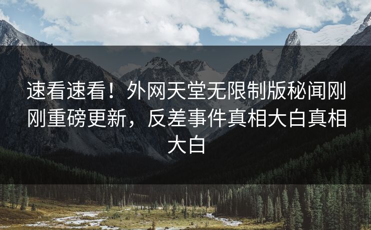 速看速看！外网天堂无限制版秘闻刚刚重磅更新，反差事件真相大白真相大白