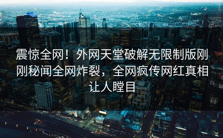 震惊全网！外网天堂破解无限制版刚刚秘闻全网炸裂，全网疯传网红真相让人瞠目