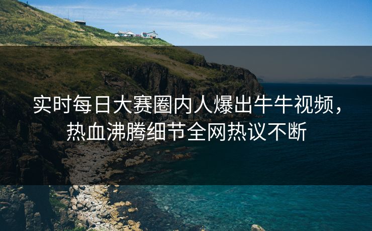 实时每日大赛圈内人爆出牛牛视频，热血沸腾细节全网热议不断