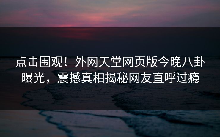 点击围观！外网天堂网页版今晚八卦曝光，震撼真相揭秘网友直呼过瘾