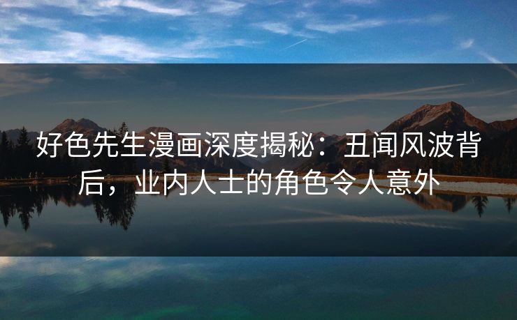 好色先生漫画深度揭秘：丑闻风波背后，业内人士的角色令人意外