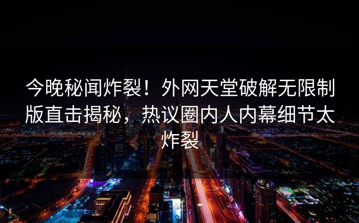 今晚秘闻炸裂！外网天堂破解无限制版直击揭秘，热议圈内人内幕细节太炸裂
