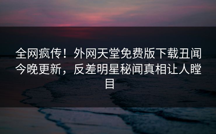 全网疯传！外网天堂免费版下载丑闻今晚更新，反差明星秘闻真相让人瞠目