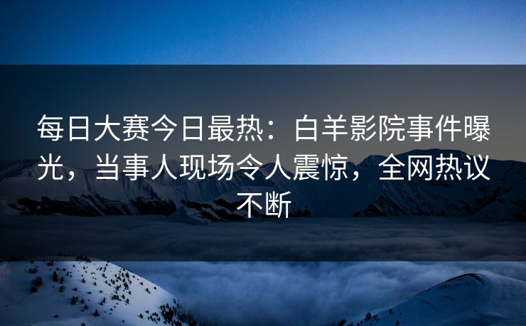 每日大赛今日最热：白羊影院事件曝光，当事人现场令人震惊，全网热议不断