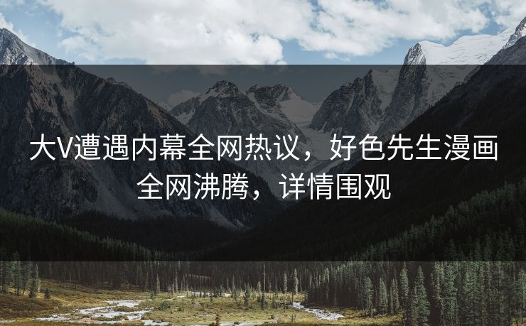 大V遭遇内幕全网热议，好色先生漫画全网沸腾，详情围观
