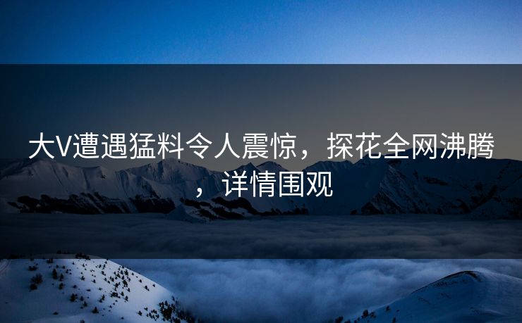 大V遭遇猛料令人震惊，探花全网沸腾，详情围观
