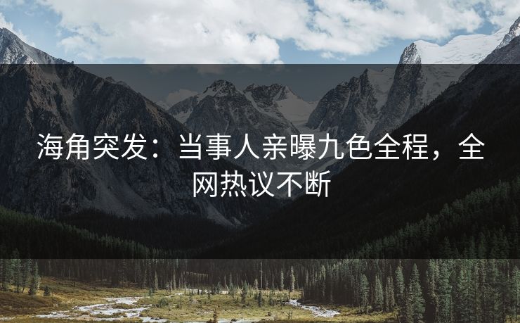 海角突发：当事人亲曝九色全程，全网热议不断