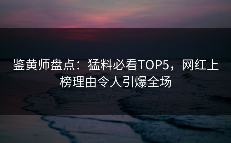 鉴黄师盘点：猛料必看TOP5，网红上榜理由令人引爆全场