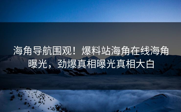 海角导航围观！爆料站海角在线海角曝光，劲爆真相曝光真相大白