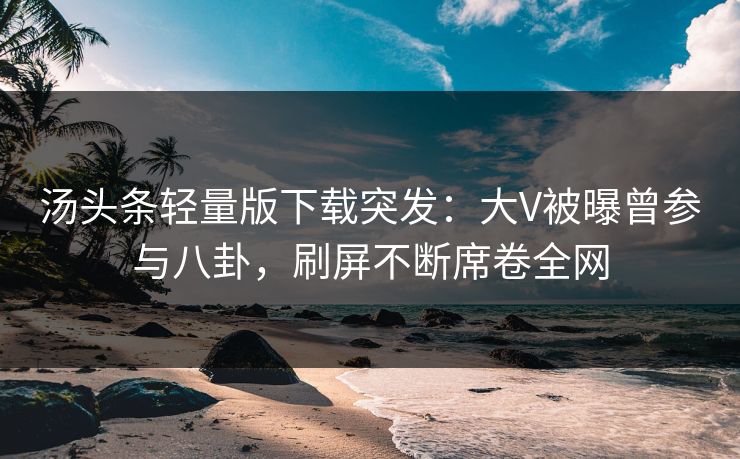 汤头条轻量版下载突发：大V被曝曾参与八卦，刷屏不断席卷全网