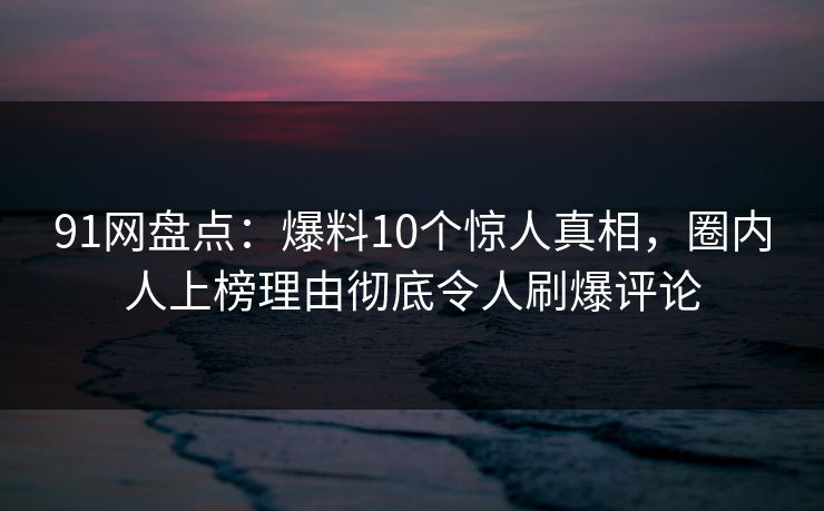 91网盘点：爆料10个惊人真相，圈内人上榜理由彻底令人刷爆评论