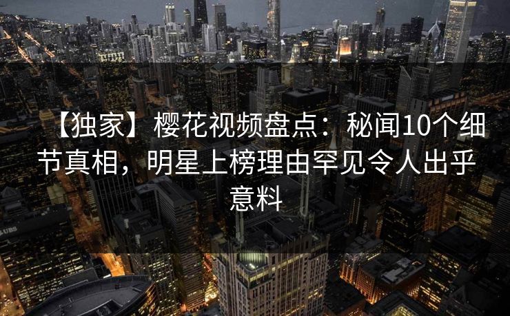 【独家】樱花视频盘点：秘闻10个细节真相，明星上榜理由罕见令人出乎意料