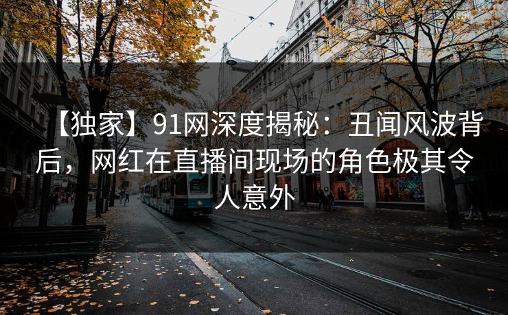 【独家】91网深度揭秘：丑闻风波背后，网红在直播间现场的角色极其令人意外
