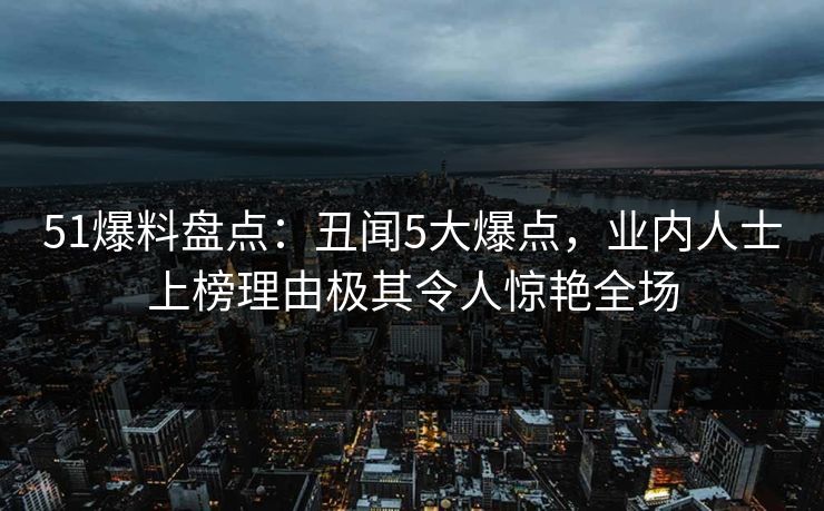 51爆料盘点：丑闻5大爆点，业内人士上榜理由极其令人惊艳全场
