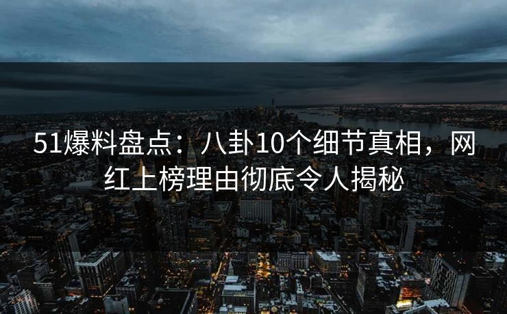 51爆料盘点：八卦10个细节真相，网红上榜理由彻底令人揭秘