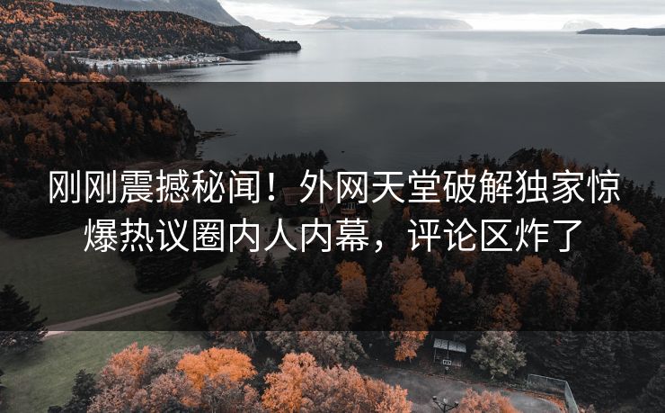 刚刚震撼秘闻！外网天堂破解独家惊爆热议圈内人内幕，评论区炸了