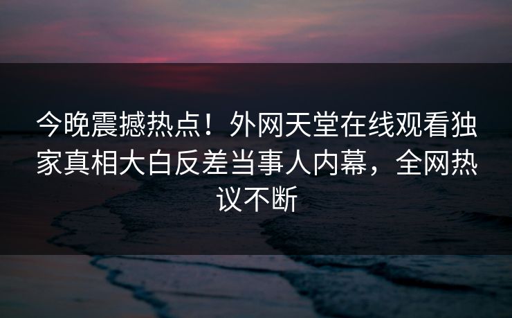 今晚震撼热点！外网天堂在线观看独家真相大白反差当事人内幕，全网热议不断