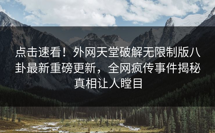 点击速看！外网天堂破解无限制版八卦最新重磅更新，全网疯传事件揭秘真相让人瞠目
