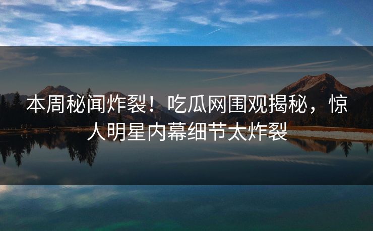 本周秘闻炸裂！吃瓜网围观揭秘，惊人明星内幕细节太炸裂
