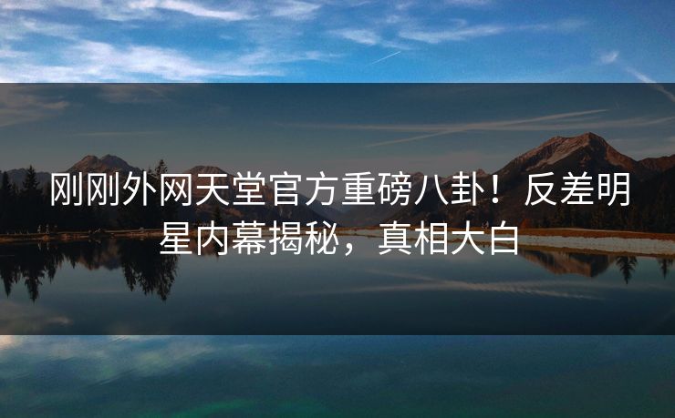 刚刚外网天堂官方重磅八卦！反差明星内幕揭秘，真相大白