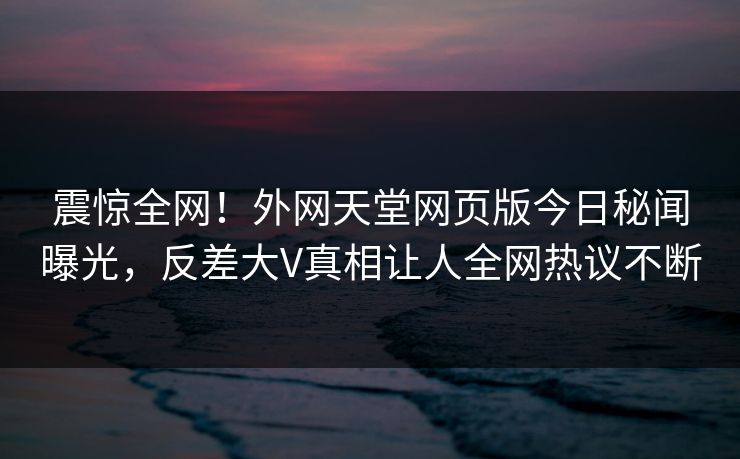 震惊全网！外网天堂网页版今日秘闻曝光，反差大V真相让人全网热议不断
