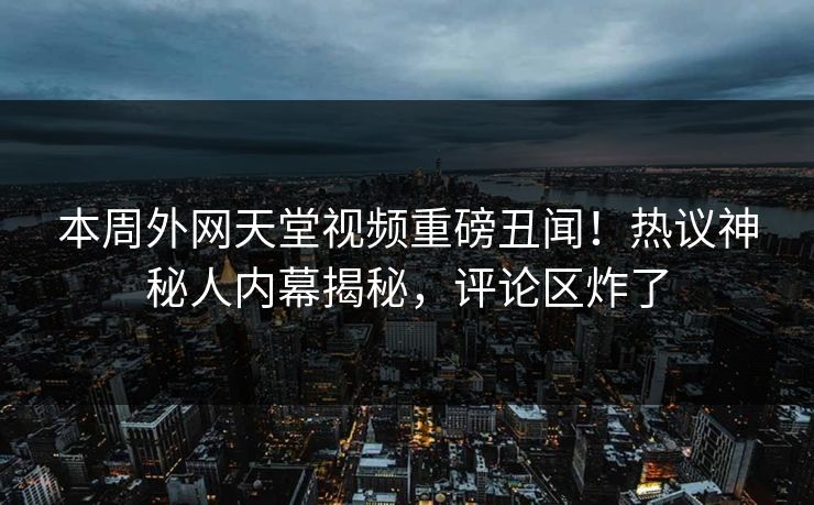 本周外网天堂视频重磅丑闻！热议神秘人内幕揭秘，评论区炸了