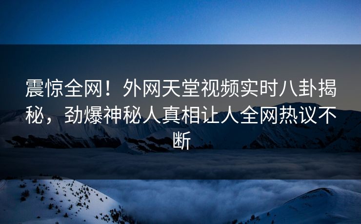 震惊全网！外网天堂视频实时八卦揭秘，劲爆神秘人真相让人全网热议不断