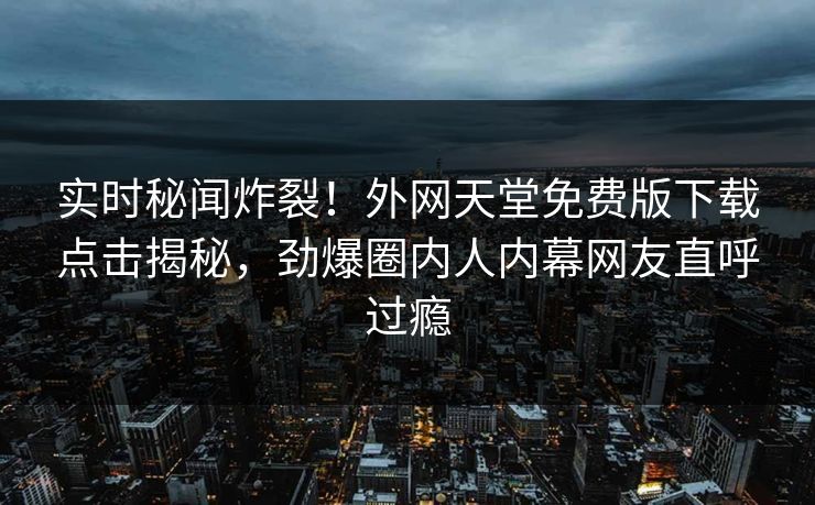 实时秘闻炸裂！外网天堂免费版下载点击揭秘，劲爆圈内人内幕网友直呼过瘾