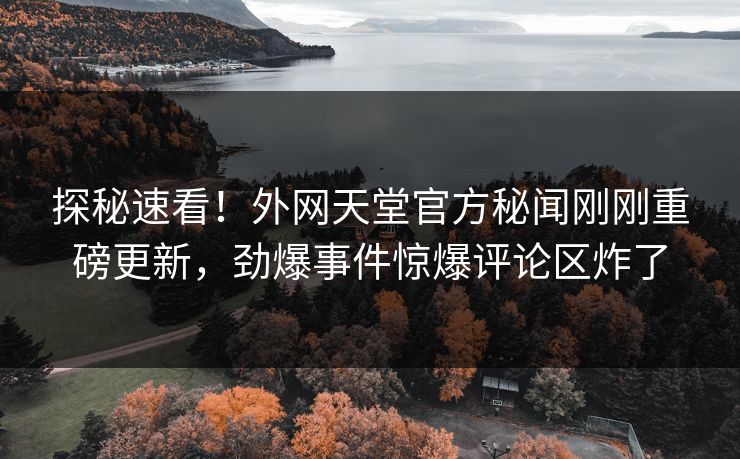 探秘速看！外网天堂官方秘闻刚刚重磅更新，劲爆事件惊爆评论区炸了