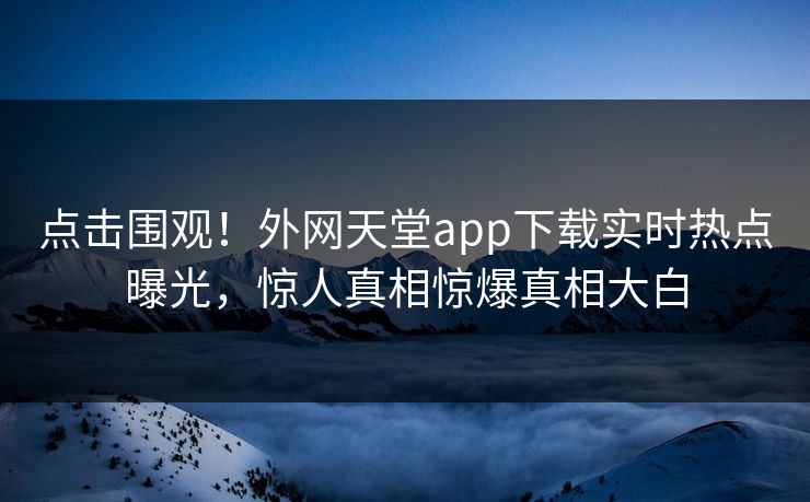 点击围观！外网天堂app下载实时热点曝光，惊人真相惊爆真相大白