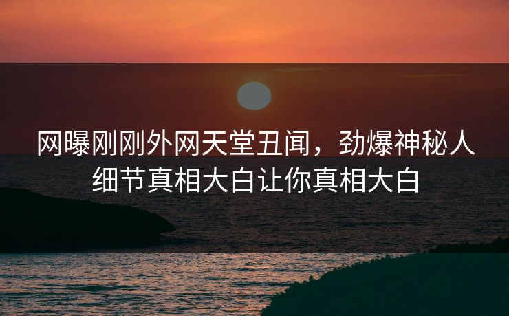 网曝刚刚外网天堂丑闻，劲爆神秘人细节真相大白让你真相大白