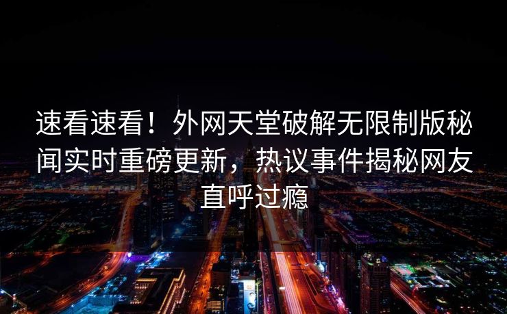 速看速看！外网天堂破解无限制版秘闻实时重磅更新，热议事件揭秘网友直呼过瘾