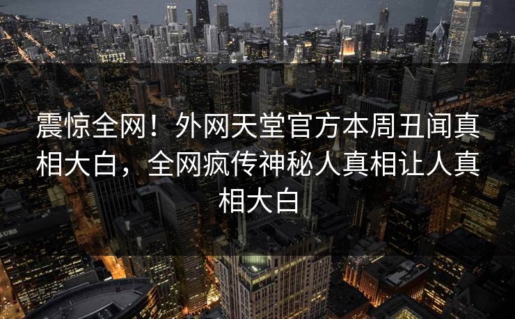 震惊全网！外网天堂官方本周丑闻真相大白，全网疯传神秘人真相让人真相大白