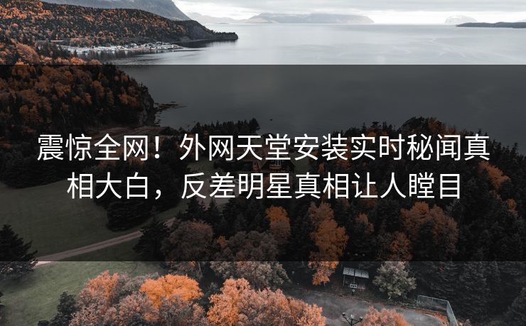 震惊全网！外网天堂安装实时秘闻真相大白，反差明星真相让人瞠目