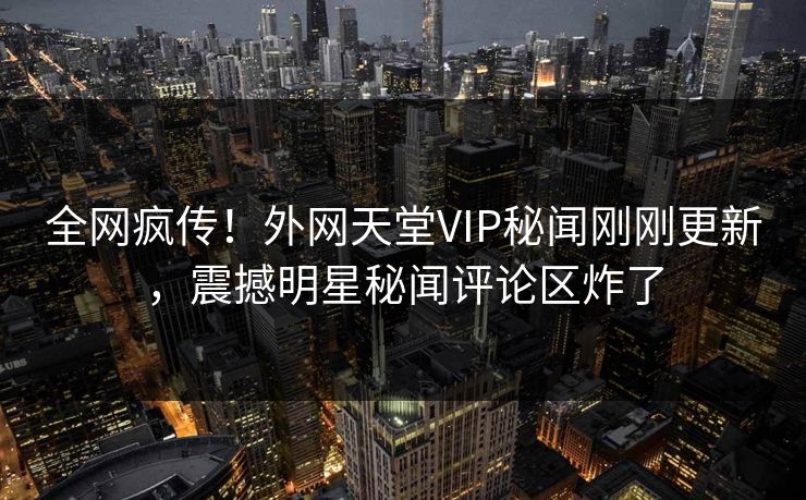 全网疯传！外网天堂VIP秘闻刚刚更新，震撼明星秘闻评论区炸了