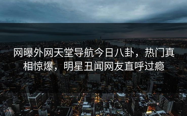 网曝外网天堂导航今日八卦，热门真相惊爆，明星丑闻网友直呼过瘾