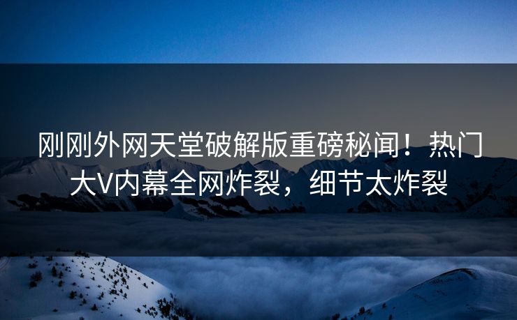 刚刚外网天堂破解版重磅秘闻！热门大V内幕全网炸裂，细节太炸裂