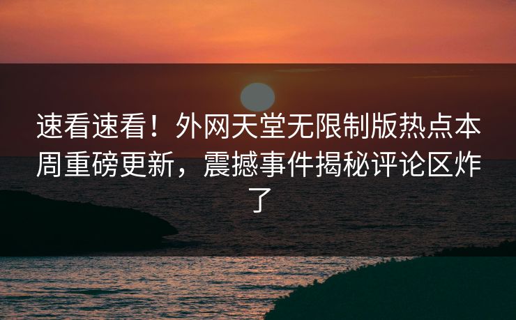 速看速看！外网天堂无限制版热点本周重磅更新，震撼事件揭秘评论区炸了