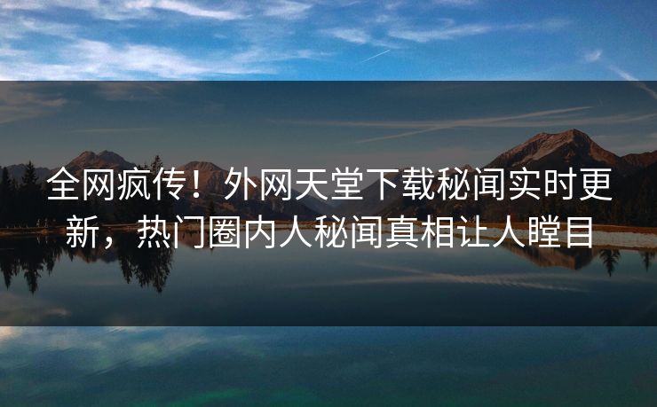 全网疯传！外网天堂下载秘闻实时更新，热门圈内人秘闻真相让人瞠目