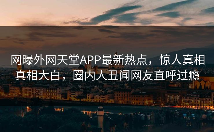 网曝外网天堂APP最新热点，惊人真相真相大白，圈内人丑闻网友直呼过瘾